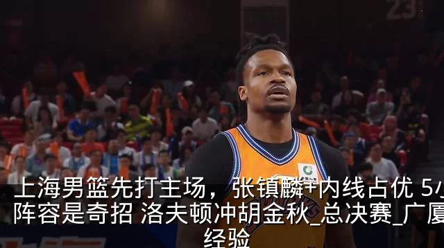 上海男篮先打主场,张镇麟+内线占优 5小阵容是奇招 洛夫顿冲胡金秋_总决赛_广厦_经验